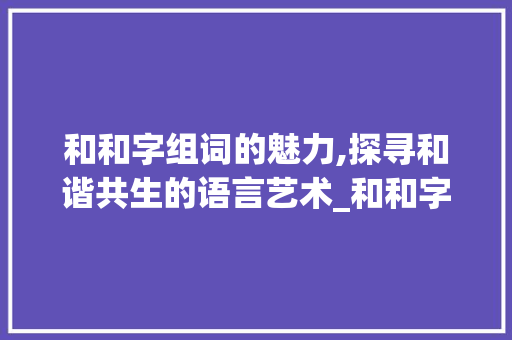 和和字组词的魅力,探寻和谐共生的语言艺术_和和字组词大全