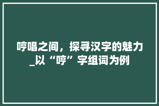 哼唱之间，探寻汉字的魅力_以“哼”字组词为例