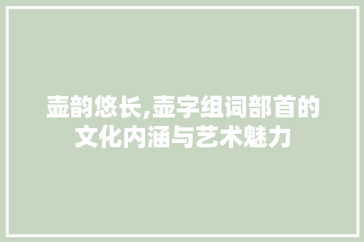 壶韵悠长,壶字组词部首的文化内涵与艺术魅力
