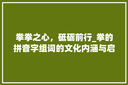 拳拳之心，砥砺前行_拳的拼音字组词的文化内涵与启示_拳的拼音字组词 会议纪要