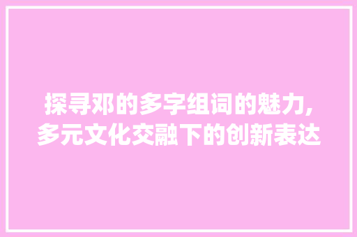 探寻邓的多字组词的魅力,多元文化交融下的创新表达_邓的多字组词
