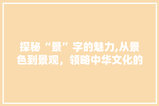 探秘“景”字的魅力,从景色到景观，领略中华文化的博大精深 社交媒体