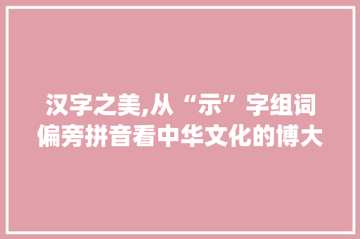 汉字之美,从“示”字组词偏旁拼音看中华文化的博大精深_示字组词偏旁拼音