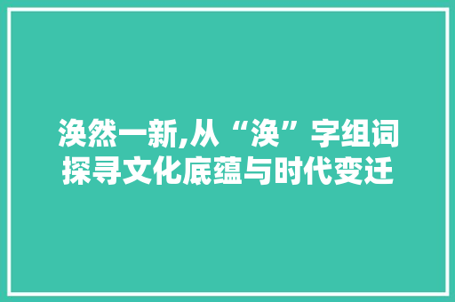 涣然一新,从“涣”字组词探寻文化底蕴与时代变迁