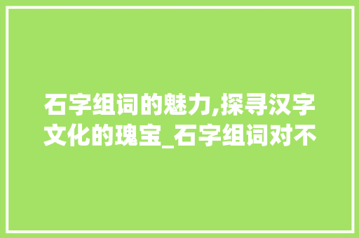 石字组词的魅力,探寻汉字文化的瑰宝_石字组词对不对 会议纪要