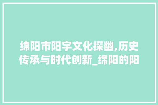 绵阳市阳字文化探幽,历史传承与时代创新_绵阳的阳字组词