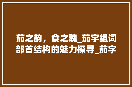 茄之韵，食之魂_茄字组词部首结构的魅力探寻_茄字组词部首结构 项目报告