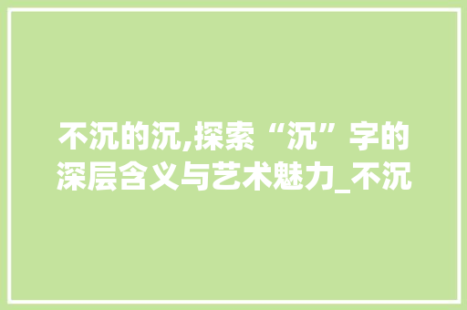 不沉的沉,探索“沉”字的深层含义与艺术魅力_不沉的沉字组词 应用文