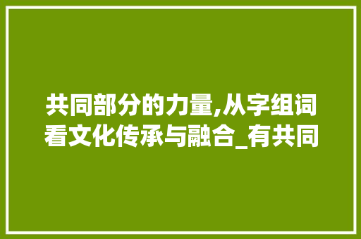 共同部分的力量,从字组词看文化传承与融合_有共同部分的字组词