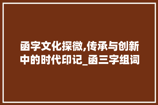 函字文化探微,传承与创新中的时代印记_函三字组词 职场写作