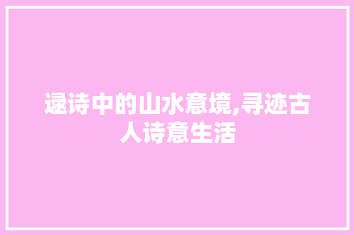 逯诗中的山水意境,寻迹古人诗意生活