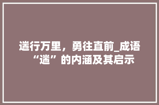 遄行万里，勇往直前_成语“遄”的内涵及其启示 项目报告