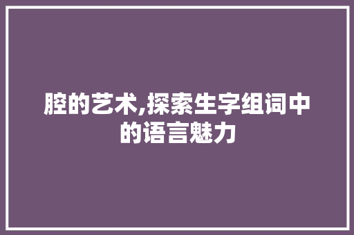 腔的艺术,探索生字组词中的语言魅力