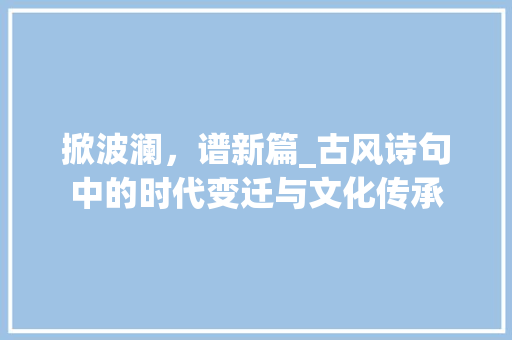 掀波澜，谱新篇_古风诗句中的时代变迁与文化传承 应用文