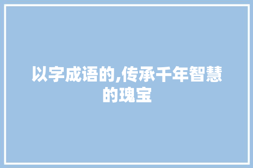 以字成语的,传承千年智慧的瑰宝 诗词鉴赏