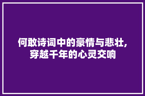 何敢诗词中的豪情与悲壮,穿越千年的心灵交响