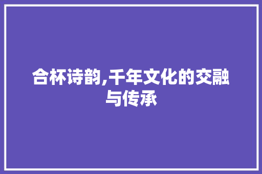 合杯诗韵,千年文化的交融与传承 职场写作