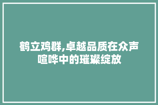 鹤立鸡群,卓越品质在众声喧哗中的璀璨绽放 职场写作