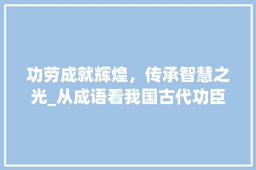 功劳成就辉煌，传承智慧之光_从成语看我国古代功臣的风采 职场写作
