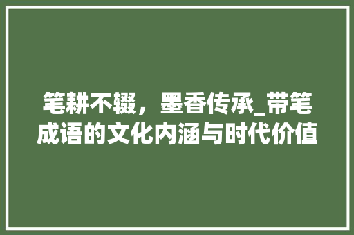 笔耕不辍，墨香传承_带笔成语的文化内涵与时代价值