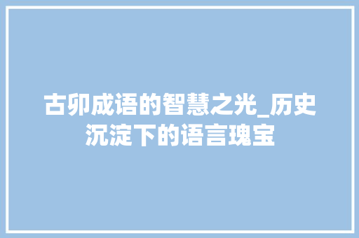 古卯成语的智慧之光_历史沉淀下的语言瑰宝 职场写作