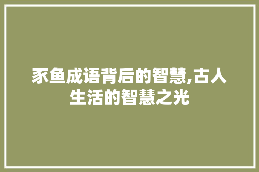 豕鱼成语背后的智慧,古人生活的智慧之光