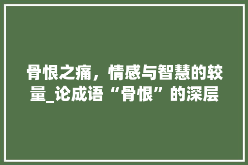 骨恨之痛，情感与智慧的较量_论成语“骨恨”的深层含义 社交媒体