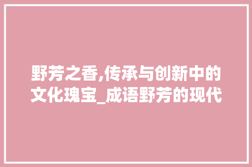 野芳之香,传承与创新中的文化瑰宝_成语野芳的现代启示 应用文