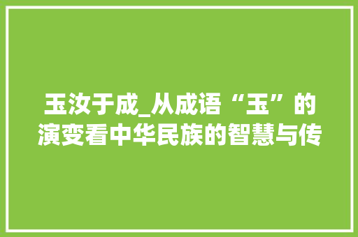 玉汝于成_从成语“玉”的演变看中华民族的智慧与传承