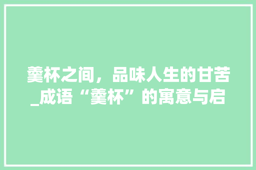 羹杯之间，品味人生的甘苦_成语“羹杯”的寓意与启示