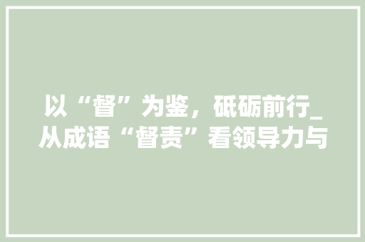 以“督”为鉴，砥砺前行_从成语“督责”看领导力与执行力