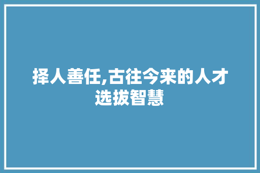 择人善任,古往今来的人才选拔智慧