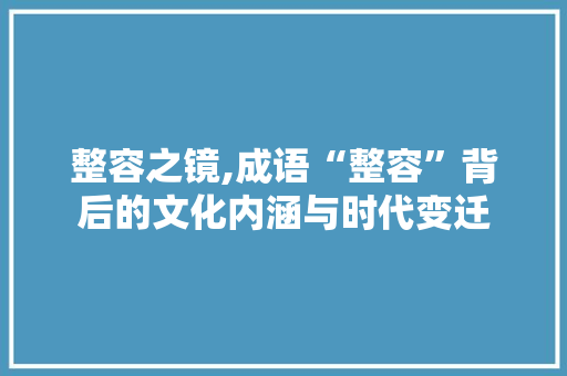 整容之镜,成语“整容”背后的文化内涵与时代变迁