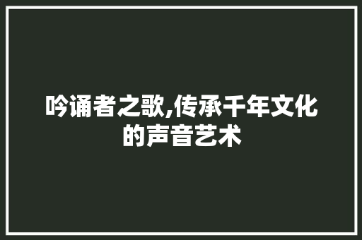 吟诵者之歌,传承千年文化的声音艺术