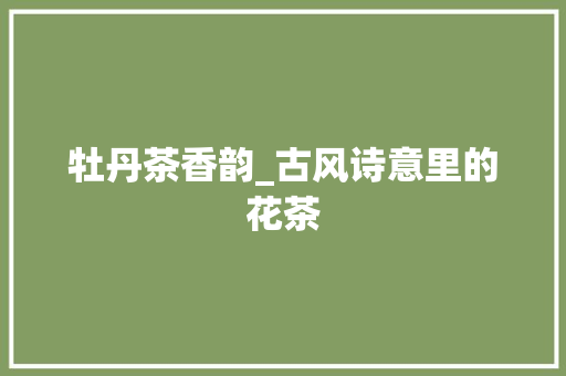 牡丹茶香韵_古风诗意里的花茶