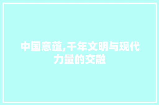 中国意蕴,千年文明与现代力量的交融