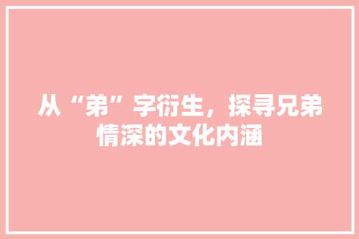 从“弟”字衍生，探寻兄弟情深的文化内涵