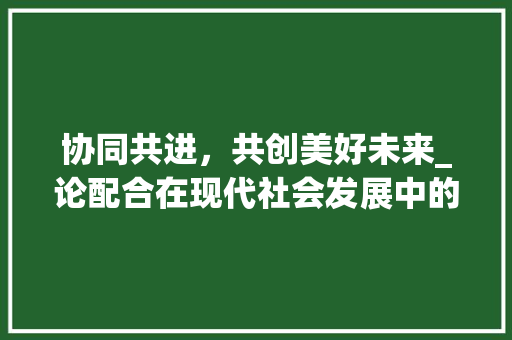 协同共进，共创美好未来_论配合在现代社会发展中的重要性