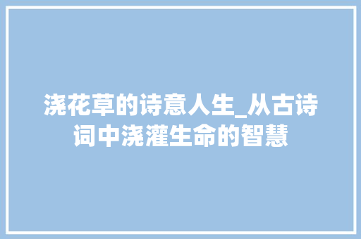 浇花草的诗意人生_从古诗词中浇灌生命的智慧