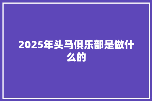 2025年头马俱乐部是做什么的 职场写作