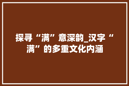 探寻“满”意深韵_汉字“满”的多重文化内涵