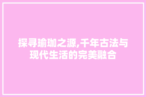 探寻瑜珈之源,千年古法与现代生活的完美融合