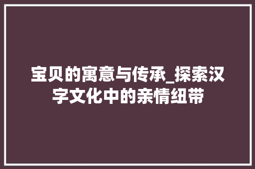 宝贝的寓意与传承_探索汉字文化中的亲情纽带 应用文