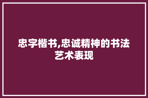 忠字楷书,忠诚精神的书法艺术表现