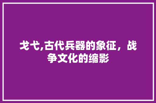 戈弋,古代兵器的象征，战争文化的缩影