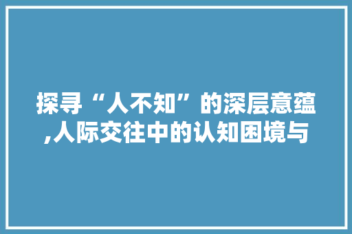 探寻“人不知”的深层意蕴,人际交往中的认知困境与解决之路