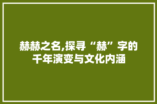 赫赫之名,探寻“赫”字的千年演变与文化内涵 项目报告
