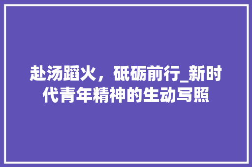 赴汤蹈火，砥砺前行_新时代青年精神的生动写照 社交媒体