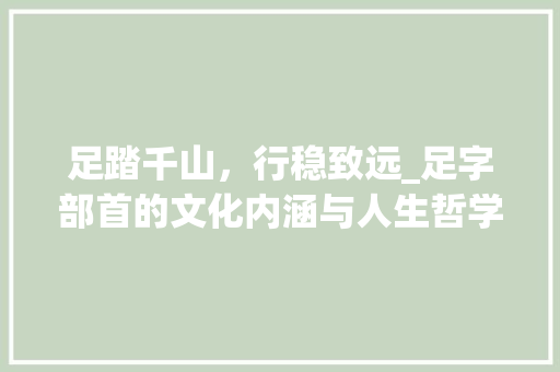 足踏千山，行稳致远_足字部首的文化内涵与人生哲学