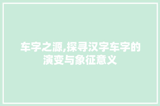 车字之源,探寻汉字车字的演变与象征意义
